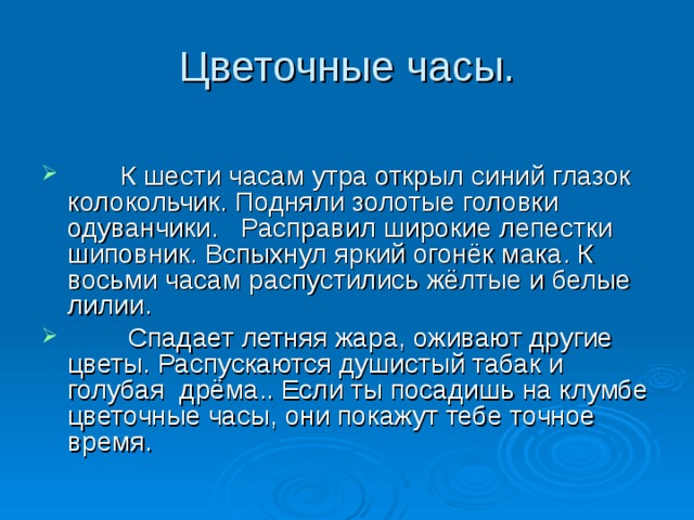 Цветочные часы.  К шести часам утра открыл синий глазок колокольчик. Подняли золотые головки одуванчики. Расправил широкие лепестки шиповник. Вспыхнул яркий огонёк мака. К восьми часам распустились жёлтые и белые лилии.  Спадает летняя жара, оживают другие цветы. Распускаются душистый табак и голубая дрёма.. Если ты посадишь на клумбе цветочные часы, они покажут тебе точное время. 