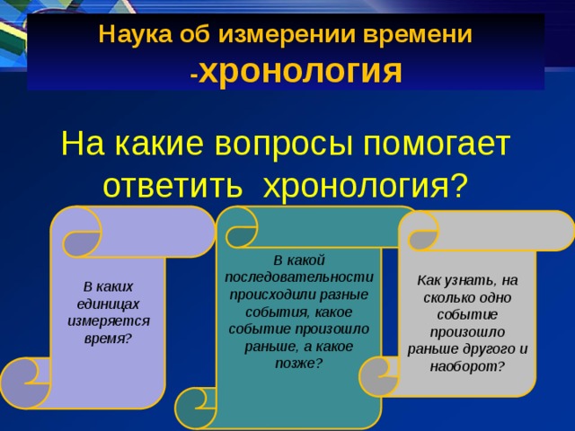 Наука об измерении времени - хронология На какие вопросы помогает ответить хронология? В какой последовательности происходили разные события, какое событие произошло раньше, а какое позже?   В каких единицах измеряется время?     Как узнать, на сколько одно событие произошло раньше другого и наоборот? 
