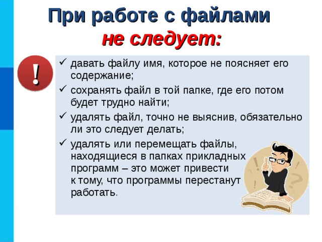 При работе с файлами  не следует: давать файлу имя, которое не поясняет его содержание; сохранять файл в той папке, где его потом будет трудно найти; удалять файл, точно не выяснив, обязательно ли это следует делать; удалять или перемещать файлы, находящиеся в папках прикладных  программ – это может привести  к тому, что программы перестанут  работать . ! 