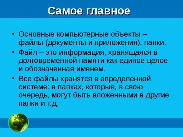 Самое главное Основные компьютерные объекты – файлы (документы и приложения), папки. Файл – это информация, хранящаяся в долговременной памяти как единое целое и обозначенная именем. Все файлы хранятся в определенной системе: в папках, которые, в свою очередь, могут быть вложенными в другие папки и т.д.   
