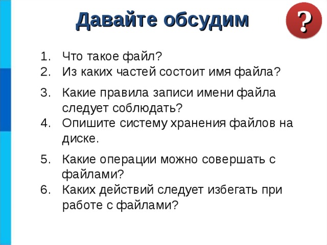 ? Давайте обсудим Что такое файл? Из каких частей состоит имя файла? Какие правила записи имени файла следует соблюдать? Опишите систему хранения файлов на диске. Какие операции можно совершать с файлами? Каких действий следует избегать при работе с файлами? 