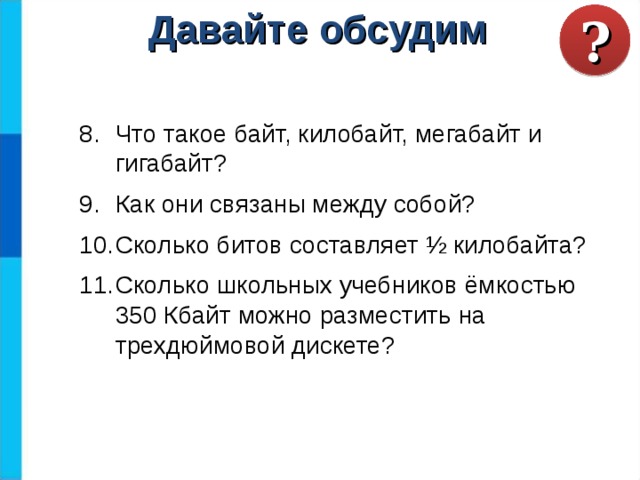 ? Давайте обсудим Что такое байт, килобайт, мегабайт и гигабайт? Как они связаны между собой? Сколько битов составляет ½ килобайта? Сколько школьных учебников ёмкостью 350 Кбайт можно разместить на трехдюймовой дискете? 