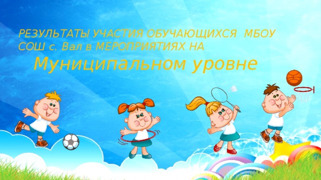 РЕЗУЛЬТАТЫ УЧАСТИЯ ОБУЧАЮЩИХСЯ МБОУ СОШ с. Вал в МЕРОПРИЯТИЯХ НА  Муниципальном уровне 