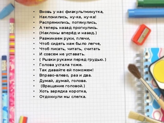 Вновь у нас физкультминутка, Наклонились, ну-ка, ну-ка! Распрямились, потянулись, А теперь назад прогнулись. (Наклоны вперёд и назад.) Разминаем руки, плечи, Чтоб сидеть нам было легче, Чтоб писать, читать, считать И совсем не уставать. ( Рывки руками перед грудью.) Голова устала тоже. Так давайте ей поможем! Вправо-влево, раз и два. Думай, думай, голова.   (Вращение головой.) Хоть зарядка коротка, Отдохнули мы слегка.  