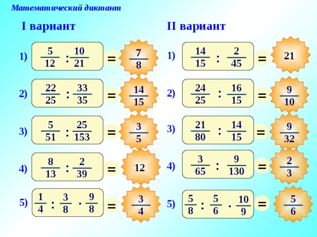 Математический диктант II вариант I вариант 14 5 10 2 7 = = 1) 21 1) : : 15 12 45 21 8 33 22 24 16 9 14 = = : 2) : 2) 25 35 25 15 10 15 5 21 14 25 3 9 = = 3) : 3) : 51 80 15 153 32 5 3 После выполнения математического диктанта – взаимопроверка и оценивание работ учащимися 9 2 = 8 2 = : 4) : 12 4) 65 130 3 13 39 9 1 3 5 5 = 5 3 10 . = . 5) : 5) : 8 4 8 8 6 4 6 9 6 