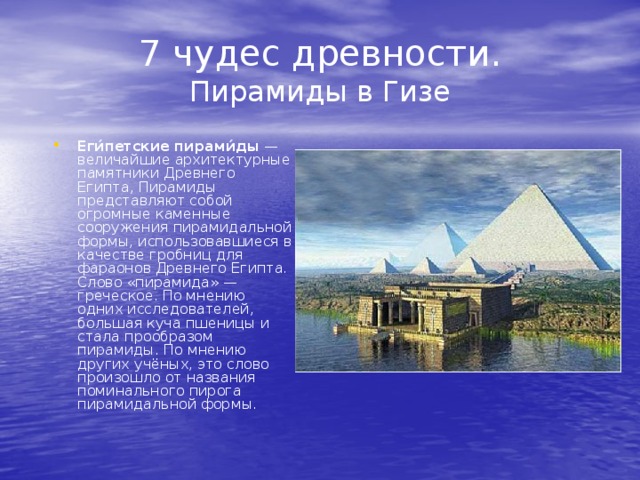 7 чудес древности.  Пирамиды в Гизе Еги́петские пирами́ды  — величайшие архитектурные памятники Древнего Египта, Пирамиды представляют собой огромные каменные сооружения пирамидальной формы, использовавшиеся в качестве гробниц для фараонов Древнего Египта. Слово «пирамида» — греческое. По мнению одних исследователей, большая куча пшеницы и стала прообразом пирамиды. По мнению других учёных, это слово произошло от названия поминального пирога пирамидальной формы. 