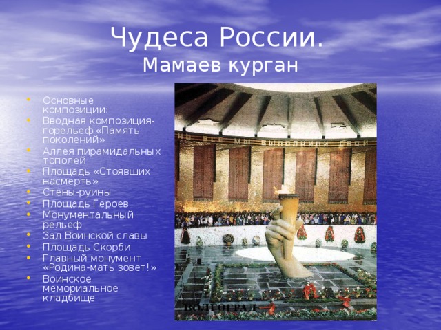 Чудеса России .  Мамаев курган Основные композиции: Вводная композиция-горельеф «Память поколений» Аллея пирамидальных тополей Площадь «Стоявших насмерть» Стены-руины Площадь Героев Монументальный рельеф Зал Воинской славы Площадь Скорби Главный монумент «Родина-мать зовет!» Воинское мемориальное кладбище 