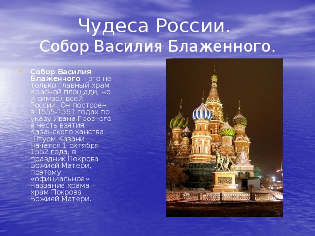 Чудеса России.  Собор Василия Блаженного. Собор Василия Блаженного – это не только главный храм Красной площади, но и символ всей России. Он построен в 1555-1561 годах по указу Ивана Грозного в честь взятия Казанского ханства. Штурм Казани начался 1 октября 1552 года, в праздник Покрова Божией Матери, поэтому «официальное» название храма – храм Покрова Божией Матери. 