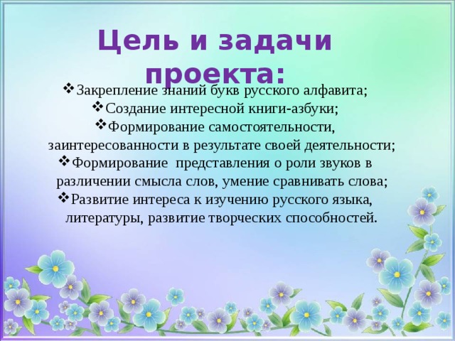 Цель и задачи проекта: Закрепление знаний букв русского алфавита; Создание интересной книги-азбуки; Формирование самостоятельности, заинтересованности в результате своей деятельности; Формирование  представления о роли звуков в различении смысла слов, умение сравнивать слова; Развитие интереса к изучению русского языка, литературы, развитие творческих способностей. 