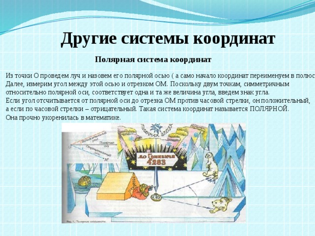 Другие системы координат Полярная система координат Из точки О проведем луч и назовем его полярной осью ( а само начало координат переименуем в полюс). Далее, измерим угол между этой осью и отрезком ОМ. Поскольку двум точкам, симметричным относительно полярной оси, соответствует одна и та же величина угла, введем знак угла. Если угол отсчитывается от полярной оси до отрезка ОМ против часовой стрелки, он положительный, а если по часовой стрелки – отрицательный. Такая система координат называется ПОЛЯРНОЙ.  Она прочно укоренилась в математике.