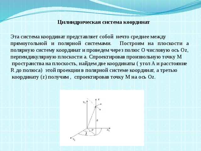 Цилиндрическая система координат Эта система координат представляет собой  нечто среднее между прямоугольной и полярной системами. Построим на плоскости а   полярную систему координат и проведем через полюс О числовую ось Оz, перпендикулярную плоскости а. Спроектировав произвольную точку М  пространства на плоскость, найдем две координаты ( угол A и расстояние  R до полюса) этой проекции в полярной системе координат, а третью  координату (z) получим , спроектировав точку М на ось Оz.