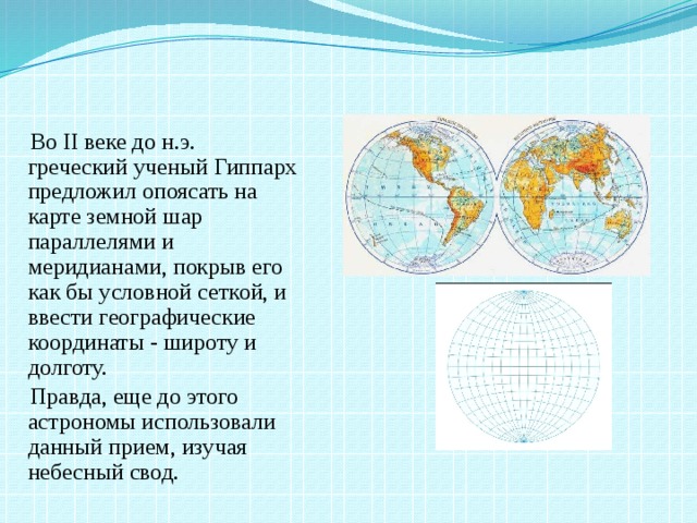 Во II веке до н.э. греческий ученый Гиппарх предложил опоясать на карте земной шар параллелями и меридианами, покрыв его как бы условной сеткой, и ввести географические координаты - широту и долготу.  Правда, еще до этого астрономы использовали данный прием, изучая небесный свод.