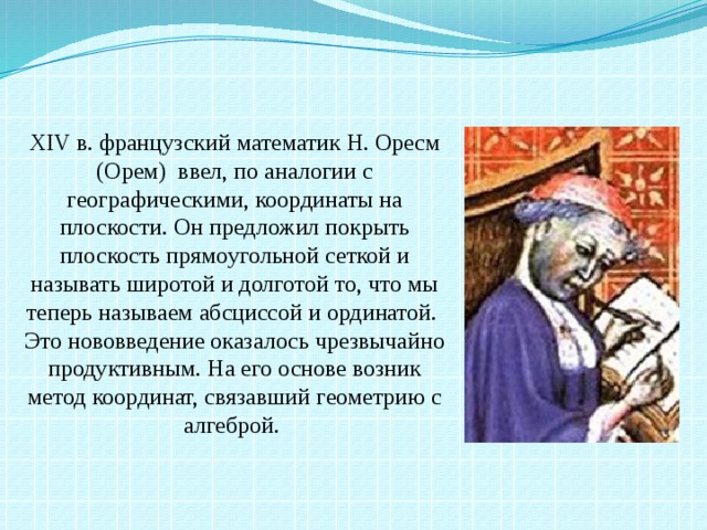 XIV в. французский математик Н. Оресм (Орем) ввел, по аналогии с географическими, координаты на плоскости. Он предложил покрыть плоскость прямоугольной сеткой и называть широтой и долготой то, что мы теперь называем абсциссой и ординатой. Это нововведение оказалось чрезвычайно продуктивным. На его основе возник метод координат, связавший геометрию с алгеброй.