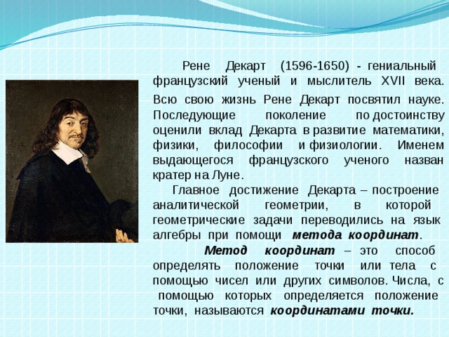 Рене Декарт (1596-1650) - гениальный французский ученый и мыслитель XVII века. Всю свою жизнь Рене Декарт посвятил науке.  Последующие поколение по достоинству оценили вклад Декарта в развитие математики, физики, философии и физиологии. Именем выдающегося французского ученого назван кратер на Луне.  Главное достижение Декарта – построение аналитической геометрии, в которой геометрические задачи переводились на язык алгебры при помощи метода координат .  Метод координат – это способ определять положение точки или тела с помощью чисел или других символов. Числа, с помощью которых определяется положение точки, называются координатами точки.