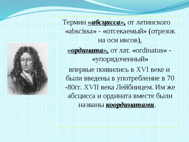 Термин «абсцисса», от латинского «abscissa» - «отсекаемый» (отрезок на оси иксов),  «ордината»,  от  лат. «ordinatus» - «упорядоченный»  впервые появились в XVI веке и были введены в употребление в 70 -80гг. XVII века Лейбницем. Им же абсцисса и ордината вместе были названы координатами .