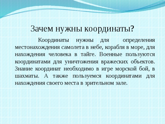 Зачем нужны координаты?  Координаты нужны для определения местонахождения самолета в небе, корабля в море, для нахождения человека в тайге. Военные пользуются координатами для уничтожения вражеских объектов. Знание координат необходимо в игре морской бой, в шахматы. А также пользуемся координатами для нахождения своего места в зрительном зале.