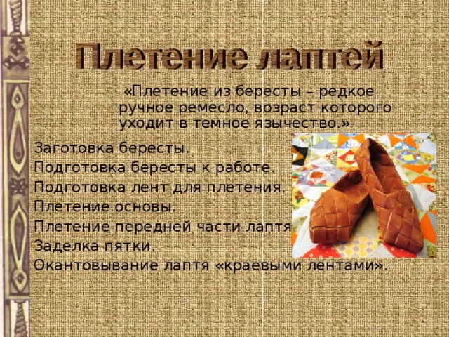  «Плетение из бересты – редкое ручное ремесло, возраст которого уходит в темное язычество.» Заготовка бересты. Подготовка бересты к работе. Подготовка лент для плетения. Плетение основы. Плетение передней части лаптя. Заделка пятки. Окантовывание лаптя «краевыми лентами».  