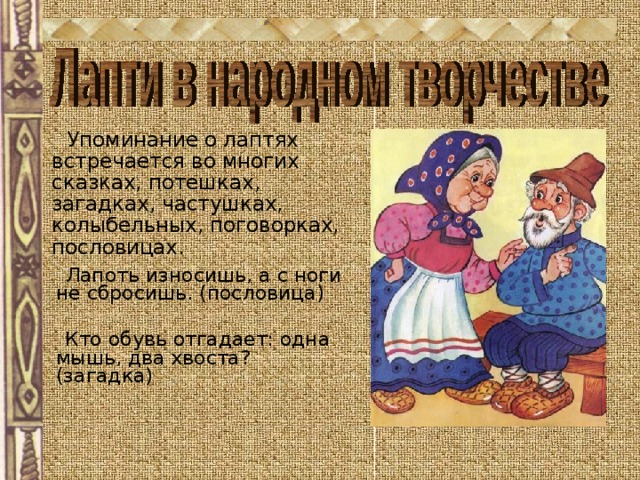  Упоминание о лаптях встречается во многих сказках, потешках, загадках, частушках, колыбельных, поговорках, пословицах.  Лапоть износишь, а с ноги не сбросишь. (пословица)  Кто обувь отгадает: одна мышь, два хвоста? (загадка) 