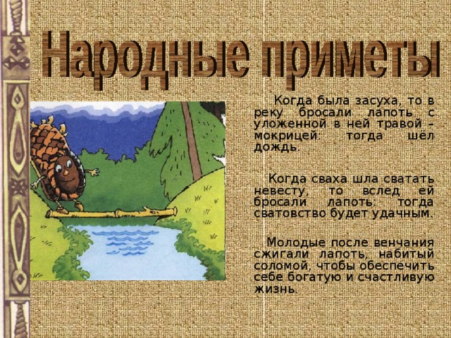  Когда была засуха, то в реку бросали лапоть с уложенной в ней травой – мокрицей: тогда шёл дождь.  Когда сваха шла сватать невесту, то вслед ей бросали лапоть: тогда сватовство будет удачным.  Молодые после венчания сжигали лапоть, набитый соломой, чтобы обеспечить себе богатую и счастливую жизнь. 