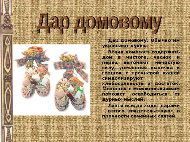    Дар домовому. Обычно им украшают кухню.     Веник помогает содержать дом в чистоте, чеснок и перец выгоняют нечистую силу, домашняя выпечка и горшок с гречневой кашей символизируют хлебосольность и достаток. Мешочек с можжевельником поможет освободиться от дурных мыслей.    Лапти всегда ходят парами - оттого свидетельствуют о прочности семейных связей . 