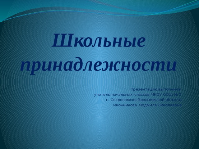 Школьные принадлежности Презентацию выполнила: учитель начальных классов МКОУ ООШ № 5 г. Острогожска Воронежской области Иконникова Людмила Николаевна 
