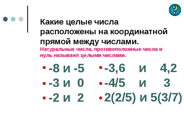 Какие целые числа расположены на координатной прямой между числами.  Натуральные числа, противоположные числа и нуль называют целыми числами.   -3,6 и 4,2 -4/5 и 3 2(2/5) и 5(3/7) -8 и -5 -3 и 0 -2 и 2 
