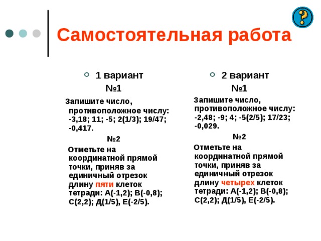 Самостоятельная работа 1 вариант 2 вариант № 1  Запишите число, противоположное числу: -3,18; 11; -5; 2(1/3); 19/47; -0,417. № 2  Отметьте на координатной прямой точки, приняв за единичный отрезок длину пяти клеток тетради: А(-1,2); В(-0,8); С(2,2); Д(1/5), Е(-2/5). № 1  Запишите число, противоположное числу: -2,48; -9; 4; -5(2/5); 17/23; -0,029. № 2  Отметьте на координатной прямой точки, приняв за единичный отрезок длину четырех клеток тетради: А(-1,2); В(-0,8); С(2,2); Д(1/5), Е(-2/5).    