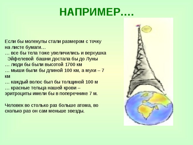 НАПРИМЕР…. Если бы молекулы стали размером с точку на листе бумаги… … все бы тела тоже увеличились и верхушка Эйфелевой башни достала бы до Луны … люди бы были высотой 1700 км … мыши были бы длиной 100 км, а мухи – 7 км … каждый волос был бы толщиной 100 м … красные тельца нашей крови – эритроциты имели бы в поперечнике 7 м. Человек во столько раз больше атома, во сколько раз он сам меньше звезды. 