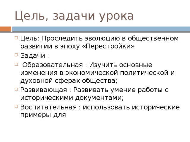 Цель, задачи урока Цель: Проследить эволюцию в общественном развитии в эпоху «Перестройки» Задачи :  Образовательная : Изучить основные изменения в экономической политической и духовной сферах общества; Развивающая : Развивать умение работы с историческими документами; Воспитательная : использовать исторические примеры для 