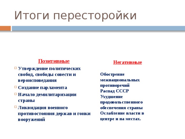 Итоги пересторойки Позитивные Утверждение политических свобод, свободы совести и вероисповедания Создание парламента Начало демилитаризации страны Ликвидация военного противостояния держав и гонки вооружений Негативные  Обострение межнациональных противоречий Распад СССР Ухудшение продовольственного обеспечения страны Ослабление власти в центре и на местах. 