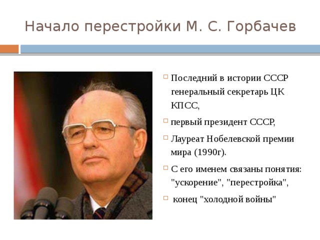 Начало перестройки М. С. Горбачев Последний в истории СССР генеральный секретарь ЦК КПСС, первый президент СССР, Лауреат Нобелевской премии мира (1990г). С его именем связаны понятия: 