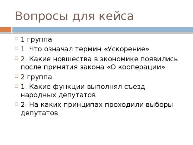 Вопросы для кейса 1 группа 1. Что означал термин «Ускорение» 2. Какие новшества в экономике появились после принятия закона «О кооперации» 2 группа 1. Какие функции выполнял съезд народных депутатов 2. На каких принципах проходили выборы депутатов 