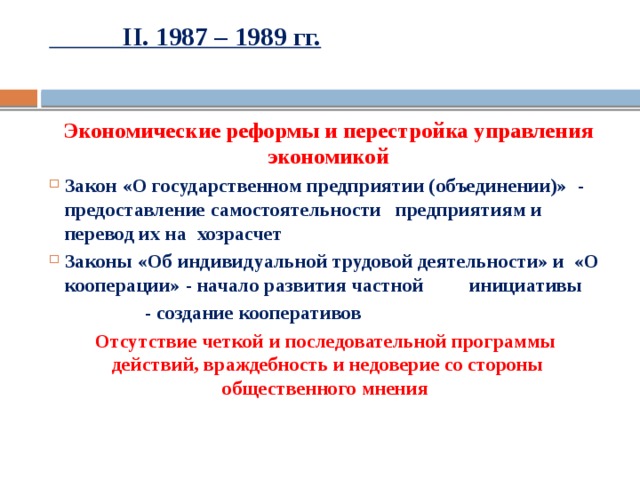  II. 1987 – 1989 гг.   Экономические реформы и перестройка управления экономикой Закон «О государственном предприятии (объединении)» - предоставление самостоятельности    предприятиям и перевод их на     хозрасчет Законы «Об индивидуальной трудовой деятельности» и «О кооперации» - начало развития частной     инициативы    - создание кооперативов Отсутствие четкой и последовательной программы действий, враждебность и недоверие со стороны общественного мнения  