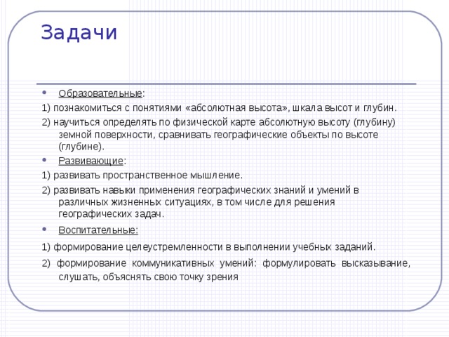 Задачи Образовательные : 1) познакомиться с понятиями «абсолютная высота», шкала высот и глубин. 2) научиться определять по физической карте абсолютную высоту (глубину) земной поверхности, сравнивать географические объекты по высоте (глубине). Развивающие : 1) развивать пространственное мышление. 2) развивать навыки применения географических знаний и умений в различных жизненных ситуациях, в том числе для решения географических задач. Воспитательные:   1) формирование целеустремленности в выполнении учебных заданий . 2) формирование коммуникативных умений: формулировать высказывание, слушать, объяснять свою точку зрения 