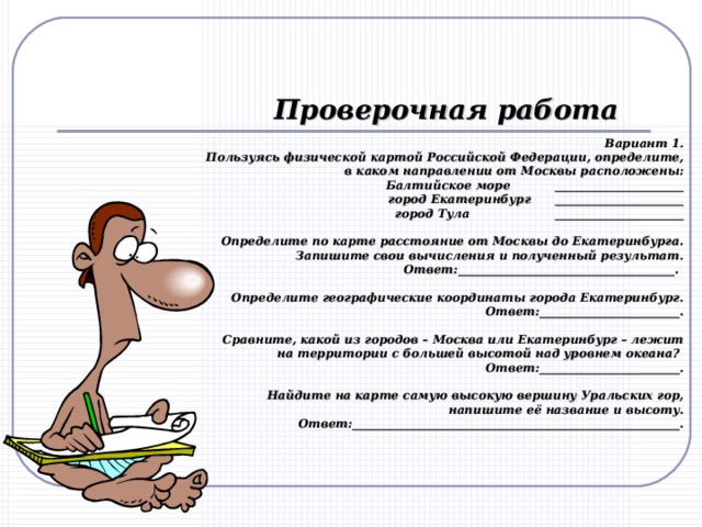 Проверочная работа Вариант 1. Пользуясь физической картой Российской Федерации, определите, в каком направлении от Москвы расположены: Балтийское море ______________________  город Екатеринбург ______________________  город Тула ______________________   Определите по карте расстояние от Москвы до Екатеринбурга. Запишите свои вычисления и полученный результат. Ответ:_____________________________________.    Определите географические координаты города Екатеринбург. Ответ:________________________.   Сравните, какой из городов – Москва или Екатеринбург – лежит на территории с большей высотой над уровнем океана? Ответ:________________________.   Найдите на карте самую высокую вершину Уральских гор, напишите её название и высоту. Ответ:__________­­­­­­­­­­­­______________________________________________. 