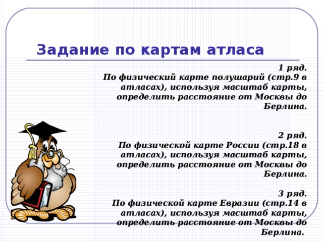 Задание по картам атласа 1 ряд. По физический карте полушарий (стр.9 в атласах), используя масштаб карты, определить расстояние от Москвы до Берлина.     2 ряд. По физической карте России (стр.18 в атласах), используя масштаб карты, определить расстояние от Москвы до Берлина.   3 ряд. По физической карте Евразии (стр.14 в атласах), используя масштаб карты, определить расстояние от Москвы до Берлина. 