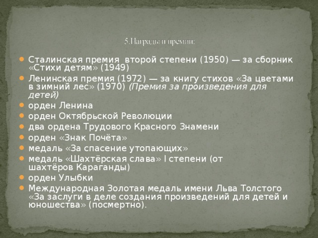 Сталинская премия  второй степени (1950) — за сборник «Стихи детям» (1949) Ленинская премия (1972) — за книгу стихов «За цветами в зимний лес» (1970)  (Премия за произведения для детей) орден Ленина орден Октябрьской Революции два ордена Трудового Красного Знамени орден «Знак Почёта» медаль «За спасение утопающих» медаль «Шахтёрская слава» I степени (от шахтёров Караганды) орден Улыбки Международная Золотая медаль имени Льва Толстого «За заслуги в деле создания произведений для детей и юношества» (посмертно).  