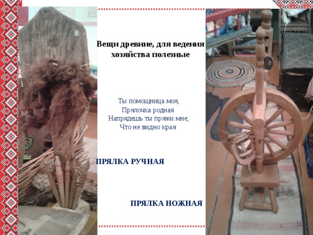 Вещи древние, для ведения хозяйства полезные   Ты помощница моя,  Прялочка родная  Напрядешь ты пряжи мне,  Что не видно края   ПРЯЛКА РУЧНАЯ ПРЯЛКА НОЖНАЯ 