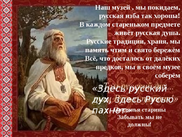   Наш музей , мы покидаем, русская изба так хороша! В каждом стареньком предмете живёт русская душа. Русские традиции, храня, мы память чтим и свято бережём Всё, что досталось от далёких предков, мы в своём музее соберём «Здесь русский дух, здесь Русью пахнет» Преданья старины Забывать мы не должны! 