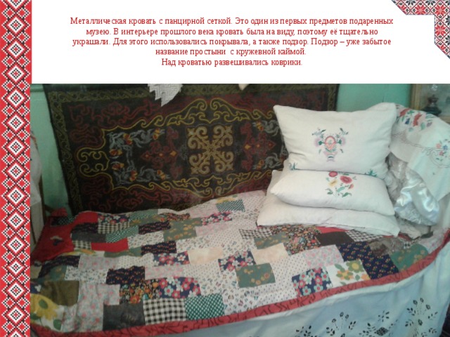 Металлическая кровать с панцирной сеткой. Это один из первых предметов подаренных музею. В интерьере прошлого века кровать была на виду, поэтому её тщательно украшали. Для этого использовались покрывала, а также подзор. Подзор – уже забытое название простыни с кружевной каймой.  Над кроватью развешивались коврики. 