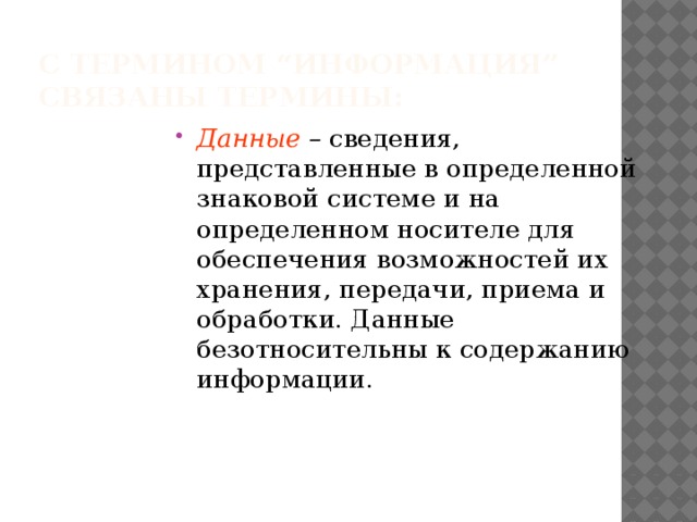 С термином “информация”  связаны термины: Данные – сведения, представленные в определенной знаковой системе и на определенном носителе для обеспечения возможностей их хранения, передачи, приема и обработки. Данные безотносительны к содержанию информации. 