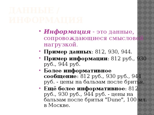 Данные / информация Информация - это данные, сопровождающиеся смысловой нагрузкой .  Пример данных : 812, 930, 944. Пример информации : 812 руб., 930 руб., 944 руб. Более информативное сообщение : 812 руб., 930 руб., 944 руб. - цены на бальзам после бритья. Ещё более информативное : 812 руб., 930 руб., 944 руб. - цены на бальзам после бритья 