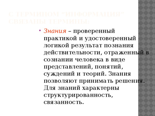 С термином “информация”  связаны термины: Знания – проверенный практикой и удостоверенный логикой результат познания действительности, отраженный в сознании человека в виде представлений, понятий, суждений и теорий. Знания позволяют принимать решения. Для знаний характерны структурированность, связанность. 