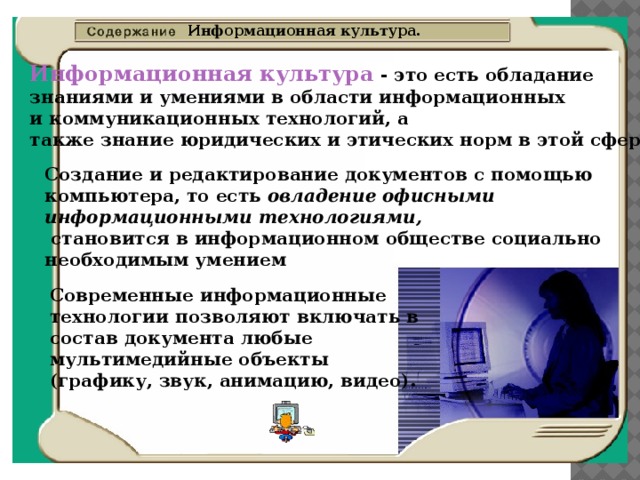 Информационная культура. Информационная культура - это есть обладание знаниями и умениями в области информационных и коммуникационных технологий, а также знание юридических и этических норм в этой сфере . Создание и редактирование документов с помощью компьютера, то есть овладение офисными информационными технологиями,  становится в информационном обществе социально необходимым умением Современные информационные технологии позволяют включать в состав документа любые мультимедийные объекты (графику, звук, анимацию, видео).  