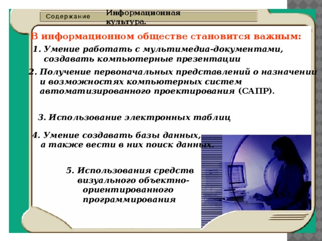 Информационная культура. В информационном обществе становится важным: 1. Умение работать с мультимедиа-документами,  создавать компьютерные презентации  2.  Получение первоначальных представлений о назначении  и возможностях компьютерных систем  автоматизированного проектирования (САПР). 3. Использование электронных таблиц  4. Умение создавать базы данных,  а также вести в них поиск данных.  5. Использования средств  визуального объектно-  ориентированного  программирования  
