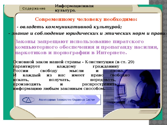 Информационная культура. Современному человеку необходимо:  - овладеть коммуникативной культурой;  - знание и соблюдение юридических и этических норм и правил.  Законы запрещают использование пиратского компьютерного обеспечения и пропаганду насилия, наркотиков и порнографии в Интернете.  Основной закон нашей страны – Конституция (в ст. 29)  гарантирует каждому гражданину  России свободу мысли и слова.  И каждый из нас имеет право свободно  искать, получать, передавать,  производить и распространять  информацию любым законным способом. 