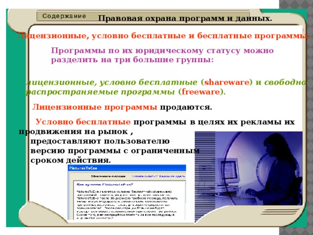  Правовая охрана программ и данных.      Лицензионные, условно бесплатные и бесплатные программы. Программы по их юридическому статусу можно разделить на три большие группы: лицензионные, условно бесплатные ( shareware ) и свободно распространяемые программы ( freeware ). Лицензионные  программы продаются.  Условно  бесплатные программы   в целях их рекламы их продвижения на рынок ,  предоставляют пользователю версию программы с ограниченным сроком действия. 
