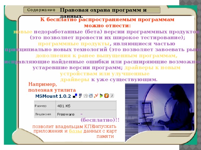 Правовая охрана программ и данных.    К бесплатно распространяемым программам  можно отнести: новые недоработанные (бета) версии программных продуктов (это позволяет провести их широкое тестирование); программные продукты , являющиеся частью принципиально новых технологий (это позволяет завоевать рынок); дополнения к ранее выпущенным программам, исправляющие найденные ошибки или расширяющие возможности; устаревшие версии программ; драйверы к новым устройствам или улучшенные  драйверы к уже существующим. Например, полезная утилита - (бесплатно)!! запускать позволит владельцам КПК приложения и базы данных с карт  памяти 