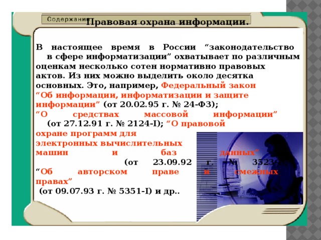 Правовая охрана информации. В настоящее время в России “законодательство  в сфере информатизации” охватывает по различным оценкам несколько сотен нормативно правовых актов. Из них можно выделить около десятка основных. Это, например, Федеральный закон “ Об информации, информатизации и защите информации” (от 20.02.95 г. № 24-ФЗ); “ О средствах массовой информации”   (от 27.12.91 г. № 2124-I); “О правовой охране программ для электронных вычислительных машин и баз данных”   (от 23.09.92 г. № 3523-I);  “ Об авторском праве и смежных  правах”  (от 09.07.93 г. № 5351-I) и др.. 