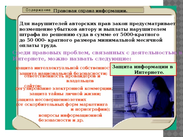 Правовая охрана информации.  Для нарушителей авторских прав закон предусматривает  возмещение убытков автору и выплаты нарушителем  штрафа по решению суда в сумме от 5000-кратного  до 50 000- кратного размера минимальной месячной  оплаты труда. Среди правовых проблем, связанных с деятельностью в  Интернете, можно назвать следующие: Защита информации в  Интернете. защита интеллектуальной собственности; защита национальной безопасности; ответственность провайдеров и  владельцев сайтов; регулирование электронной  коммерции ; защита тайны личной жизни; защита несовершеннолетних  (от оскорбительных форм маркетинга  и порнографии); вопросы информационной  безопасности и др. 